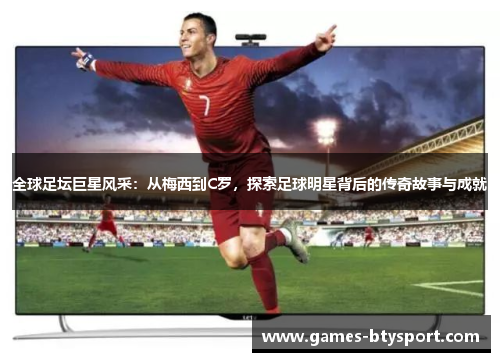全球足坛巨星风采：从梅西到C罗，探索足球明星背后的传奇故事与成就