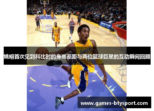 姚明首次见到科比时的身高差距与两位篮球巨星的互动瞬间回顾