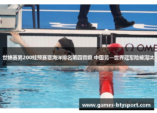 世锦赛男200蛙预赛覃海洋排名第四晋级 中国另一世界冠军险被淘汰